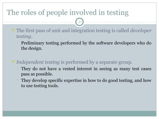 20
The roles of people involved in testing
 The first pass of unit and integration testing is called developer
testing.
 Preliminary testing performed by the software developers who do
the design.
 Independent testing is performed by a separate group.
 They do not have a vested interest in seeing as many test cases
pass as possible.
 They develop specific expertise in how to do good testing, and how
to use testing tools.
 