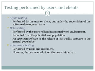 21
Testing performed by users and clients
 Alpha testing
 Performed by the user or client, but under the supervision of the
software development team.
 Beta testing
 Performed by the user or client in a normal work environment.
 Recruited from the potential user population.
 An open beta release is the release of low-quality software to the
general population.
 Acceptance testing
 Performed by users and customers.
 However, the customers do it on their own initiative.
 