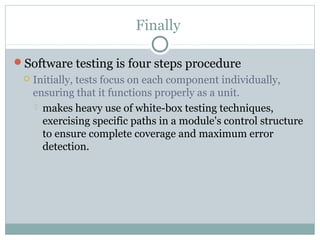 Finally
Software testing is four steps procedure
 Initially, tests focus on each component individually,
ensuring that it functions properly as a unit.
 makes heavy use of white-box testing techniques,
exercising specific paths in a module's control structure
to ensure complete coverage and maximum error
detection.
 
