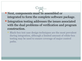 Cont…
Next, components must be assembled or
integrated to form the complete software package.
Integration testing addresses the issues associated
with the dual problems of verification and program
construction.
 Black-box test case design techniques are the most prevalent
during integration, although a limited amount of white-box
testing may be used to ensure coverage of major control
paths.
 