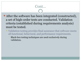 Cont…
After the software has been integrated (constructed),
a set of high-order tests are conducted. Validation
criteria (established during requirements analysis)
must be tested.
 Validation testing provides final assurance that software meets
all functional, behavioral, and performance requirements.
 Black-box testing techniques are used exclusively during
validation.
 