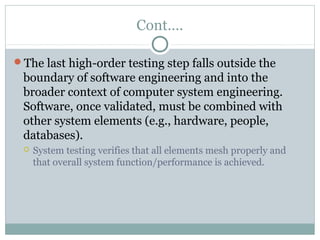 Cont….
The last high-order testing step falls outside the
boundary of software engineering and into the
broader context of computer system engineering.
Software, once validated, must be combined with
other system elements (e.g., hardware, people,
databases).
 System testing verifies that all elements mesh properly and
that overall system function/performance is achieved.
 