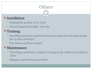 Others
Installation
 Putting the system in to work
 Direct/phased/parallel/ one site
Training
 Enabling end users and technical personals to work and mange
the system/software
 For whom and how much?
Maintenance
 Providing continuous support as long as the software/system is
alive.
 Adaptive/perfective/corrective
26
 
