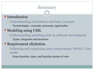 Summary
Introduction
 Understanding motivations and basic concepts
 Terminologies , concepts, processes, approaches
Modeling using UML
 Understanding modeling tools in software development
 Types, categories and structure
Requirement elicitation
 Collecting and organizing users requirement- WHAT- User
needs
 From function, class, and interface points of view
27
 