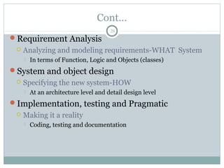 Cont…
Requirement Analysis
 Analyzing and modeling requirements-WHAT System
 In terms of Function, Logic and Objects (classes)
System and object design
 Specifying the new system-HOW
 At an architecture level and detail design level
Implementation, testing and Pragmatic
 Making it a reality
 Coding, testing and documentation
28
 