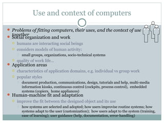 Use and context of computers
 Problems of fitting computers, their uses, and the context of use
together Social organization and work
 humans are interacting social beings
 considers models of human activity:
 small groups, organizations, socio-technical systems
 quality of work life…
 Application areas
 characteristics of application domains, e.g. individual vs group work
 popular styles
 document production, communications, design, tutorials and help, multi-media
information kiosks, continuous control (cockpits, process control), embedded
systems (copiers, home appliances)
 Human-machine fit and adaptation
 improve the fit between the designed object and its use
 how systems are selected and adopted; how users improvise routine systems; how
systems adapt to the user (customization); how users adapt to the system (training,
ease of learning); user guidance (help, documentation, error-handling)
 