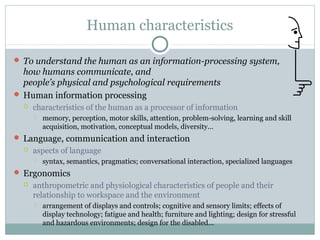 Human characteristics
 To understand the human as an information-processing system,
how humans communicate, and
people’s physical and psychological requirements
 Human information processing
 characteristics of the human as a processor of information
 memory, perception, motor skills, attention, problem-solving, learning and skill
acquisition, motivation, conceptual models, diversity...
 Language, communication and interaction
 aspects of language
 syntax, semantics, pragmatics; conversational interaction, specialized languages
 Ergonomics
 anthropometric and physiological characteristics of people and their
relationship to workspace and the environment
 arrangement of displays and controls; cognitive and sensory limits; effects of
display technology; fatigue and health; furniture and lighting; design for stressful
and hazardous environments; design for the disabled...
 