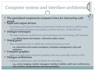 Computer system and interface architecture
 The specialized components computers have for interacting with
people
 Input and output devices
 mechanics and characteristics of particular hardware devices, performance
characteristics (human and system), esoteric devices, virtual devices
 Dialogue techniques
 the basic software architecture and techniques for interacting with humans
 e.g. dialog inputs and outputs; interaction styles; issues
 Dialog genre
 The conceptual uses to which the technical means are put
 e.g. interaction and content metaphors, transition management, style and
aesthetics
 Computer graphics
 basic concepts from computer graphics that are especially useful to HCI
 Dialogue architecture
 software architecture and standards for interfaces
 e.g., screen imaging; window managers; interface toolkits; multi-user architectures,
look and feel, standardization and interoperability
 