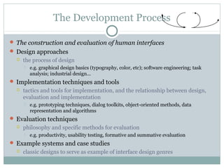 The Development Process
 The construction and evaluation of human interfaces
 Design approaches
 the process of design
 e.g. graphical design basics (typography, color, etc); software engineering; task
analysis; industrial design...
 Implementation techniques and tools
 tactics and tools for implementation, and the relationship between design,
evaluation and implementation
 e.g. prototyping techniques, dialog toolkits, object-oriented methods, data
representation and algorithms
 Evaluation techniques
 philosophy and specific methods for evaluation
 e.g. productivity, usability testing, formative and summative evaluation
 Example systems and case studies
 classic designs to serve as example of interface design genres
 