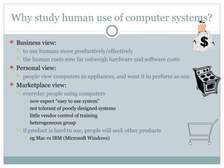Why study human use of computer systems?
 Business view:
 to use humans more productively/effectively
 the human costs now far outweigh hardware and software costs
 Personal view:
 people view computers as appliances, and want it to perform as one
 Marketplace view:
 everyday people using computers
 now expect “easy to use system”
 not tolerant of poorly designed systems
 little vendor control of training
 heterogeneous group
 if product is hard to use, people will seek other products
 eg Mac vs IBM (Microsoft Windows)
 