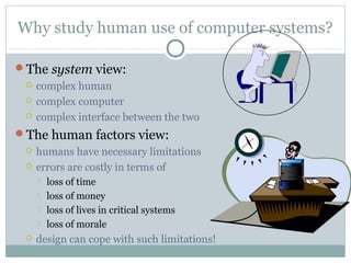 Why study human use of computer systems?
The system view:
 complex human
 complex computer
 complex interface between the two
The human factors view:
 humans have necessary limitations
 errors are costly in terms of
 loss of time
 loss of money
 loss of lives in critical systems
 loss of morale
 design can cope with such limitations!
 