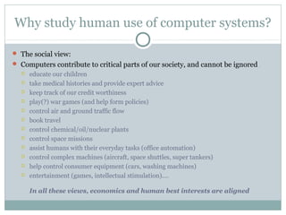 Why study human use of computer systems?
 The social view:
 Computers contribute to critical parts of our society, and cannot be ignored
 educate our children
 take medical histories and provide expert advice
 keep track of our credit worthiness
 play(?) war games (and help form policies)
 control air and ground traffic flow
 book travel
 control chemical/oil/nuclear plants
 control space missions
 assist humans with their everyday tasks (office automation)
 control complex machines (aircraft, space shuttles, super tankers)
 help control consumer equipment (cars, washing machines)
 entertainment (games, intellectual stimulation).…
In all these views, economics and human best interests are aligned
 