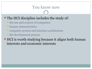 You know now
The HCI discipline includes the study of:
 the use and context of computers
 human characteristics
 computer system and interface architecture
 the development process
HCI is worth studying because it aligns both human
interests and economic interests
 