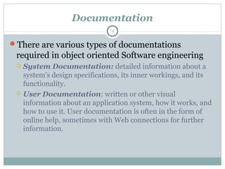 Documentation
There are various types of documentations
required in object oriented Software engineering
 System Documentation: detailed information about a
system’s design specifications, its inner workings, and its
functionality.
 User Documentation: written or other visual
information about an application system, how it works, and
how to use it. User documentation is often in the form of
online help, sometimes with Web connections for further
information.
4
 