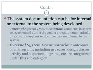 Cont…
The system documentation can be for internal
or external to the system being developed.
 Internal System Documentation: comments in source
code, generated during the coding process or automatically
by software compilers or documenters are internal to the
system.
 External System Documentation: outcomes
of all diagrams, including use cases, design classes,
activity and sequence diagrams, etc are categorized
under this sub category.
5
 