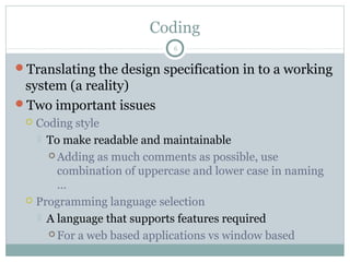 Coding
Translating the design specification in to a working
system (a reality)
Two important issues
 Coding style
 To make readable and maintainable
 Adding as much comments as possible, use
combination of uppercase and lower case in naming
…
 Programming language selection
 A language that supports features required
 For a web based applications vs window based
6
 