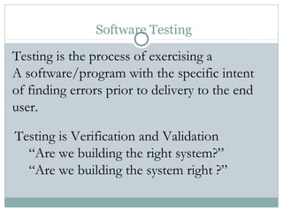 Software Testing
Testing is the process of exercising a
A software/program with the specific intent
of finding errors prior to delivery to the end
user.
Testing is Verification and Validation
“Are we building the right system?”
“Are we building the system right ?”
 