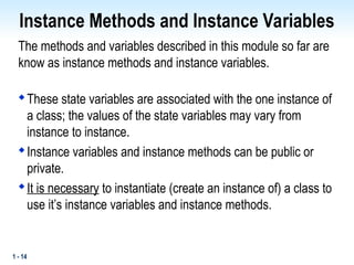 1 - 14
Instance Methods and Instance Variables
The methods and variables described in this module so far are
know as instance methods and instance variables.

These state variables are associated with the one instance of
a class; the values of the state variables may vary from
instance to instance.

Instance variables and instance methods can be public or
private.

It is necessary to instantiate (create an instance of) a class to
use it’s instance variables and instance methods.
 