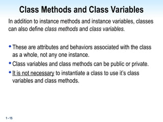 1 - 15
Class Methods and Class Variables
In addition to instance methods and instance variables, classes
can also define class methods and class variables.

These are attributes and behaviors associated with the class
as a whole, not any one instance.

Class variables and class methods can be public or private.

It is not necessary to instantiate a class to use it’s class
variables and class methods.
 