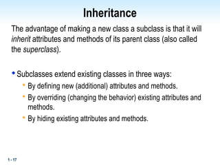 1 - 17
Inheritance
The advantage of making a new class a subclass is that it will
inherit attributes and methods of its parent class (also called
the superclass).

Subclasses extend existing classes in three ways:

By defining new (additional) attributes and methods.

By overriding (changing the behavior) existing attributes and
methods.

By hiding existing attributes and methods.
 