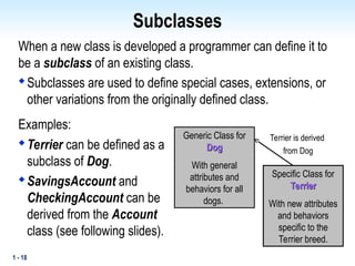 1 - 18
Subclasses
When a new class is developed a programmer can define it to
be a subclass of an existing class.

Subclasses are used to define special cases, extensions, or
other variations from the originally defined class.
Examples:

Terrier can be defined as a
subclass of Dog.

SavingsAccount and
CheckingAccount can be
derived from the Account
class (see following slides).
Generic Class for
Dog
Dog
With general
attributes and
behaviors for all
dogs.
Specific Class for
Terrier
Terrier
With new attributes
and behaviors
specific to the
Terrier breed.
Terrier is derived
from Dog
 