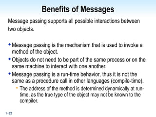 1 - 22
Benefits of Messages
Message passing supports all possible interactions between
two objects.

Message passing is the mechanism that is used to invoke a
method of the object.

Objects do not need to be part of the same process or on the
same machine to interact with one another.

Message passing is a run-time behavior, thus it is not the
same as a procedure call in other languages (compile-time).

The address of the method is determined dynamically at run-
time, as the true type of the object may not be known to the
compiler.
 