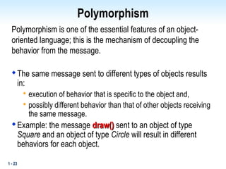 1 - 23
Polymorphism
Polymorphism is one of the essential features of an object-
oriented language; this is the mechanism of decoupling the
behavior from the message.

The same message sent to different types of objects results
in:

execution of behavior that is specific to the object and,

possibly different behavior than that of other objects receiving
the same message.

Example: the message draw()
draw() sent to an object of type
Square and an object of type Circle will result in different
behaviors for each object.
 