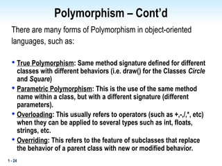 1 - 24
Polymorphism – Cont’d
There are many forms of Polymorphism in object-oriented
languages, such as:

True Polymorphism: Same method signature defined for different
classes with different behaviors (i.e. draw() for the Classes Circle
and Square)

Parametric Polymorphism: This is the use of the same method
name within a class, but with a different signature (different
parameters).

Overloading: This usually refers to operators (such as +,-,/,*, etc)
when they can be applied to several types such as int, floats,
strings, etc.

Overriding: This refers to the feature of subclasses that replace
the behavior of a parent class with new or modified behavior.
 