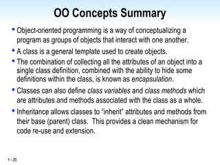 1 - 25
OO Concepts Summary

Object-oriented programming is a way of conceptualizing a
program as groups of objects that interact with one another.

A class is a general template used to create objects.

The combination of collecting all the attributes of an object into a
single class definition, combined with the ability to hide some
definitions within the class, is known as encapsulation.

Classes can also define class variables and class methods which
are attributes and methods associated with the class as a whole.

Inheritance allows classes to “inherit” attributes and methods from
their base (parent) class. This provides a clean mechanism for
code re-use and extension.
 