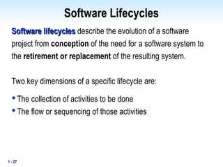 1 - 27
Software Lifecycles
Software lifecycles
Software lifecycles describe the evolution of a software
project from conception of the need for a software system to
the retirement or replacement of the resulting system.
Two key dimensions of a specific lifecycle are:

The collection of activities to be done

The flow or sequencing of those activities
 