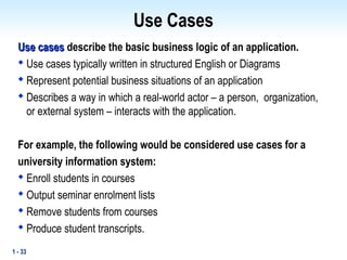 1 - 33
Use Cases
Use cases
Use cases describe the basic business logic of an application.

Use cases typically written in structured English or Diagrams

Represent potential business situations of an application

Describes a way in which a real-world actor – a person, organization,
or external system – interacts with the application.
For example, the following would be considered use cases for a
university information system:

Enroll students in courses

Output seminar enrolment lists

Remove students from courses

Produce student transcripts.
 
