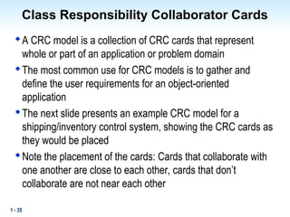 1 - 35
Class Responsibility Collaborator Cards

A CRC model is a collection of CRC cards that represent
whole or part of an application or problem domain

The most common use for CRC models is to gather and
define the user requirements for an object-oriented
application

The next slide presents an example CRC model for a
shipping/inventory control system, showing the CRC cards as
they would be placed

Note the placement of the cards: Cards that collaborate with
one another are close to each other, cards that don’t
collaborate are not near each other
 