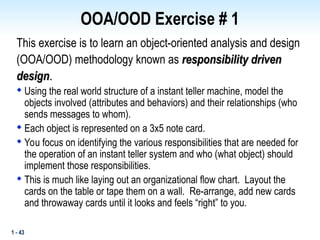 1 - 43
OOA/OOD Exercise # 1
This exercise is to learn an object-oriented analysis and design
(OOA/OOD) methodology known as responsibility driven
responsibility driven
design
design.
.

Using the real world structure of a instant teller machine, model the
objects involved (attributes and behaviors) and their relationships (who
sends messages to whom).

Each object is represented on a 3x5 note card.

You focus on identifying the various responsibilities that are needed for
the operation of an instant teller system and who (what object) should
implement those responsibilities.

This is much like laying out an organizational flow chart. Layout the
cards on the table or tape them on a wall. Re-arrange, add new cards
and throwaway cards until it looks and feels “right” to you.
 