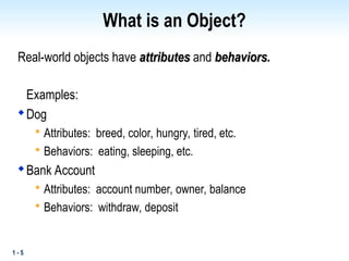 1 - 5
What is an Object?
Real-world objects have attributes
attributes and behaviors
behaviors.
Examples:

Dog

Attributes: breed, color, hungry, tired, etc.

Behaviors: eating, sleeping, etc.

Bank Account

Attributes: account number, owner, balance

Behaviors: withdraw, deposit
 