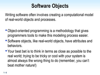 1 - 6
Software Objects
Writing software often involves creating a computational model
of real-world objects and processes.

Object-oriented programming is a methodology that gives
programmers tools to make this modeling process easier.

Software objects, like real-world objects, have attributes and
behaviors.

Your best bet is to think in terms as close as possible to the
real world; trying to be tricky or cool with your system is
almost always the wrong thing to do (remember, you can’t
beat mother nature!)
 