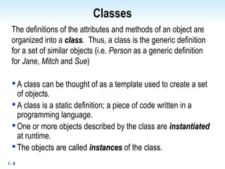 1 - 8
Classes
The definitions of the attributes and methods of an object are
organized into a class
class. Thus, a class is the generic definition
for a set of similar objects (i.e. Person as a generic definition
for Jane, Mitch and Sue)

A class can be thought of as a template used to create a set
of objects.

A class is a static definition; a piece of code written in a
programming language.

One or more objects described by the class are instantiated
instantiated
at runtime.

The objects are called instances
instances of the class.
 