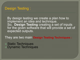 Design Testing :
By design testing we create a plan how to
implement an idea and technique.
So, Design Testing creating a set of inputs
for the given software that will provide a set of
expected outputs.
They are two main Design Testing Techniques :
 Static Techniques
 Dynamic Techniques
 