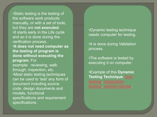 •Static testing is the testing of
the software work products
manually, or with a set of tools,
but they are not executed.
•It starts early in the Life cycle
and so it is done during the
verification process.
•It does not need computer as
the testing of program is
done without executing the
program. For
example: reviewing, walk
through, inspection, etc.
•Most static testing techniques
can be used to ‘test’ any form of
document including source
code, design documents and
models, functional
specifications and requirement
specifications.
•Dynamic testing technique
needs computer for testing.
•It is done during Validation
process.
•The software is tested by
executing it on computer.
•Example of this Dynamic
Testing Technique: Unit
testing, integration
testing, system testing.
 