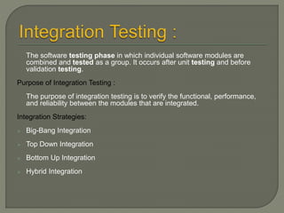 The software testing phase in which individual software modules are
combined and tested as a group. It occurs after unit testing and before
validation testing.
Purpose of Integration Testing :
The purpose of integration testing is to verify the functional, performance,
and reliability between the modules that are integrated.
Integration Strategies:
 Big-Bang Integration
 Top Down Integration
 Bottom Up Integration
 Hybrid Integration
 
