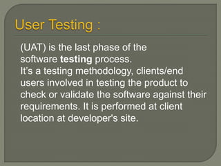 (UAT) is the last phase of the
software testing process.
It’s a testing methodology, clients/end
users involved in testing the product to
check or validate the software against their
requirements. It is performed at client
location at developer's site.
 