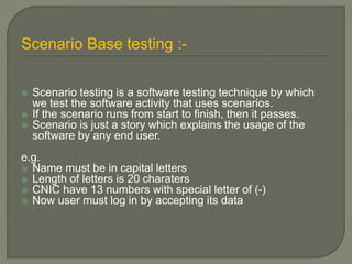 Scenario Base testing :-
 Scenario testing is a software testing technique by which
we test the software activity that uses scenarios.
 If the scenario runs from start to finish, then it passes.
 Scenario is just a story which explains the usage of the
software by any end user.
e.g.
 Name must be in capital letters
 Length of letters is 20 charaters
 CNIC have 13 numbers with special letter of (-)
 Now user must log in by accepting its data
 
