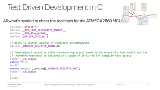 VIA University College
ICT-Engineering
TestDrivenDevelopmentinC
All what’s needed to cheat the toolchain for the ATMEGA2560 MCU:
2018-11-21Object Orientering, Test Driven Development og C - InfinIT - Ib Havn, iha@via.dk 13
#include <stdint.h>
#define __AVR_LIBC_DEPRECATED_ENABLE__
#define __AVR_ATmega2560__
#define _AVR_SFR_DEFS_H_ 1
// 0x136 is highest address of registers in ATMEGA2560
#define _HIGHEST_REGISTER_ADD0x136
// These global variables (fake hardware registers) needs to be accessible from both C and C++
// Therefore they must be declared in C scope if it is the C++ compiler that access
#ifdef __cplusplus
extern "C" {
#endif
extern uint8_t __avr_reg[_HIGHEST_REGISTER_ADD];
#ifdef __cplusplus
}
#endif
 