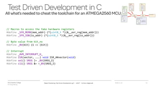 VIA University College
ICT-Engineering
TestDrivenDevelopmentinC
All what’s needed to cheat the toolchain for an ATMEGA2560 MCU:
2018-11-21Object Orientering, Test Driven Development og C - InfinIT - Ib Havn, iha@via.dk 14
// Macros to access the fake hardware registers
#define _SFR_MEM8(mem_addr) (*(uint8_t *)(&__avr_reg[mem_addr]))
#define _SFR_IO8(io_addr) (*(uint8_t *)(&__avr_reg[io_addr]))
// Byte value from bit_no
#define _BV(bit) (1 << (bit))
// Interrupt
#define _AVR_INTERRUPT_H_
#define ISR(vector, ...) void ISR_##vector(void)
#define sei() SREG |= _BV(SREG_I)
#define cli() SREG &= ~_BV(SREG_I)
 
