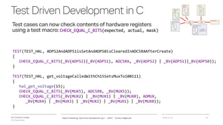 VIA University College
ICT-Engineering
TestDrivenDevelopmentinC
Test cases can now check contents of hardware registers
using a test macro: CHECK_EQUAL_C_BITS(expected, actual, mask)
2018-11-21Object Orientering, Test Driven Development og C - InfinIT - Ib Havn, iha@via.dk 15
TEST(TEST_HAL, ADPS2AndADPS1isSetAndADPS0isClearedInADCSRAAfterCreate)
{
CHECK_EQUAL_C_BITS(_BV(ADPS2)|_BV(ADPS1), ADCSRA, _BV(ADPS2) | _BV(ADPS1)|_BV(ADPS0));
}
TEST(TEST_HAL, get_voltageCalledWithCh15SetsMuxTo100111)
{
hal_get_voltage(15);
CHECK_EQUAL_C_BITS(_BV(MUX5), ADCSRB, _BV(MUX5));
CHECK_EQUAL_C_BITS(_BV(MUX2) | _BV(MUX1) | _BV(MUX0), ADMUX,
_BV(MUX4) | _BV(MUX3) | _BV(MUX2) | _BV(MUX1) | _BV(MUX0));
}
 