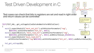 VIA University College
ICT-Engineering
TestDrivenDevelopmentinC
Test cases can check that bits in registers are set and read in right order
and return values can be controlled
2018-11-21Object Orientering, Test Driven Development og C - InfinIT - Ib Havn, iha@via.dk 16
TEST(TEST_HAL, get_voltageCalledSetsAndWaitsForADSCtoClear)
{
mock().expectOneCall("mock_set_bit").withPointerParameter("reg",
&ADCSRA).withIntParameter("bit_no", ADSC);
mock().expectNCalls(5,"mock_read_bit").withPointerParameter("reg",
&ADCSRA).withIntParameter("bit_no", ADSC).andReturnValue(_BV(ADSC));
mock().expectOneCall("mock_read_bit")
.withPointerParameter("reg"&ADCSRA).withIntParameter("bit_no", ADSC).andReturnValue(0);
hal_get_voltage(0);
}
 