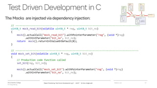 VIA University College
ICT-Engineering
TestDrivenDevelopmentinC
The Mocks are injected via dependency injection:
2018-11-21Object Orientering, Test Driven Development og C - InfinIT - Ib Havn, iha@via.dk 17
// ---------------------------------------------------------------------------------------
uint8_t mock_read_bit(volatile uint8_t * reg, uint8_t bit_no)
{
mock().actualCall("mock_read_bit").withPointerParameter("reg", (void *)reg)
.withIntParameter("bit_no", bit_no);
return mock().returnIntValueOrDefault(0);
}
// --------------------------------------------------------------------------------------
void mock_set_bit(volatile uint8_t * reg, uint8_t bit_no)
{
// Production code function called
set_bit(reg, bit_no);
mock().actualCall("mock_set_bit").withPointerParameter("reg", (void *)reg)
.withIntParameter("bit_no", bit_no);
}
 
