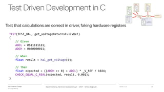 VIA University College
ICT-Engineering
TestDrivenDevelopmentinC
Test that calculations are correct in driver, faking hardware registers
2018-11-21Object Orientering, Test Driven Development og C - InfinIT - Ib Havn, iha@via.dk 18
TEST(TEST_HAL, get_voltageReturnsFullVRef)
{
// Given
ADCL = 0b11111111;
ADCH = 0b00000011;
// When
float result = hal_get_voltage(0);
// Then
float expected = ((ADCH << 8) + ADCL) * _V_REF / 1024;
CHECK_EQUAL_C_REAL(expected, result, 0.001);
}
 