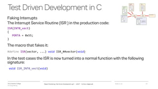 VIA University College
ICT-Engineering
TestDrivenDevelopmentinC
Faking Interrupts
The Interrupt Service Routine (ISR ) in the production code:
2018-11-21Object Orientering, Test Driven Development og C - InfinIT - Ib Havn, iha@via.dk 19
ISR(INT0_vect)
{
PORTA = 0x55;
}
The macro that fakes it:
#define ISR(vector, ...) void ISR_##vector(void)
In the test cases the ISR is now turned into a normal function with the following
signature:
void ISR_INT0_vect(void)
 