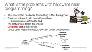 VIA University College
ICT-Engineering
Whatistheproblems withhardwarenear
programming?
2018-11-21Object Orientering, Test Driven Development og C - InfinIT - Ib Havn, iha@via.dk 2
– The nearer the hardware the testing difficulties grows
– There are not much help from different tools
– Errors/bugs are difficult to find
– The software are target dependent
– Design for Test is the solution
– Debug Later Programming (DLP) vs Test Driven Development
 