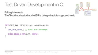 VIA University College
ICT-Engineering
TestDrivenDevelopmentinC
Faking Interrupts
The Test that check that the ISR is doing what it is supposed to do
2018-11-21Object Orientering, Test Driven Development og C - InfinIT - Ib Havn, iha@via.dk 20
TEST(TEST_HAL, INT0ISRIsSettingPORTAto0x55)
{
ISR_INT0_vect(); // Fake INT0 Interrupt
CHECK_EQUAL_C_INT(0x55, PORTA);
}
 